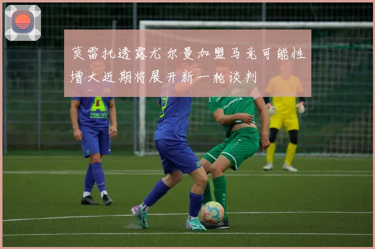莫雷托透露尤尔曼加盟马竞可能性增大近期将展开新一轮谈判
