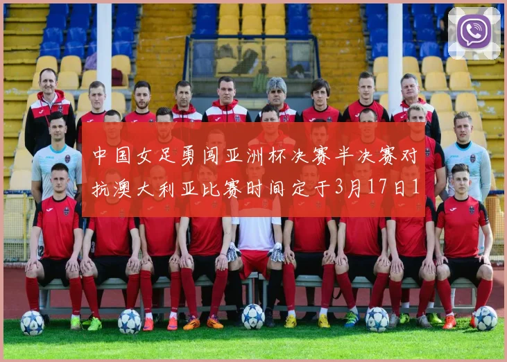 中国女足勇闯亚洲杯决赛半决赛对抗澳大利亚比赛时间定于3月17日18点