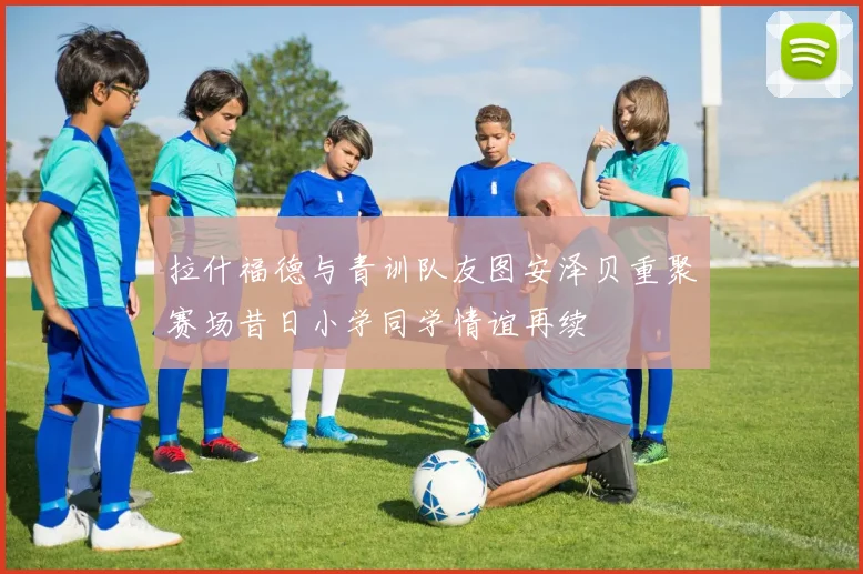 拉什福德与青训队友图安泽贝重聚赛场昔日小学同学情谊再续