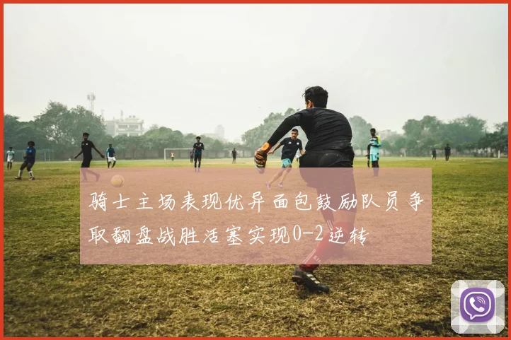 骑士主场表现优异面包鼓励队员争取翻盘战胜活塞实现0-2逆转