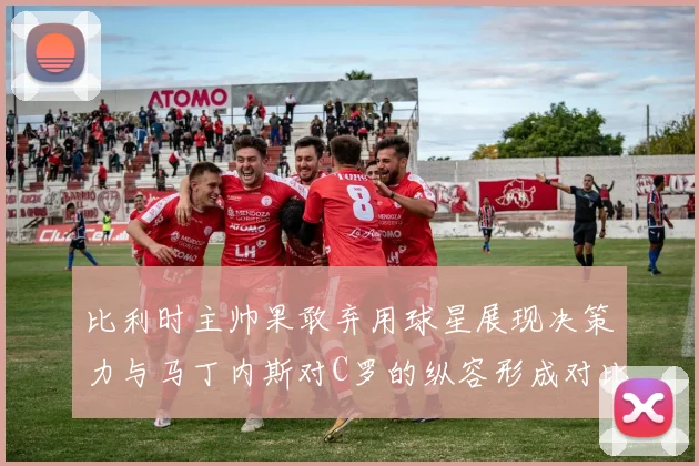 比利时主帅果敢弃用球星展现决策力与马丁内斯对C罗的纵容形成对比