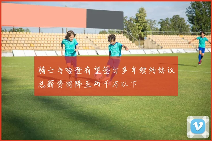 骑士与哈登有望签订多年续约协议总薪资将降至两千万以下