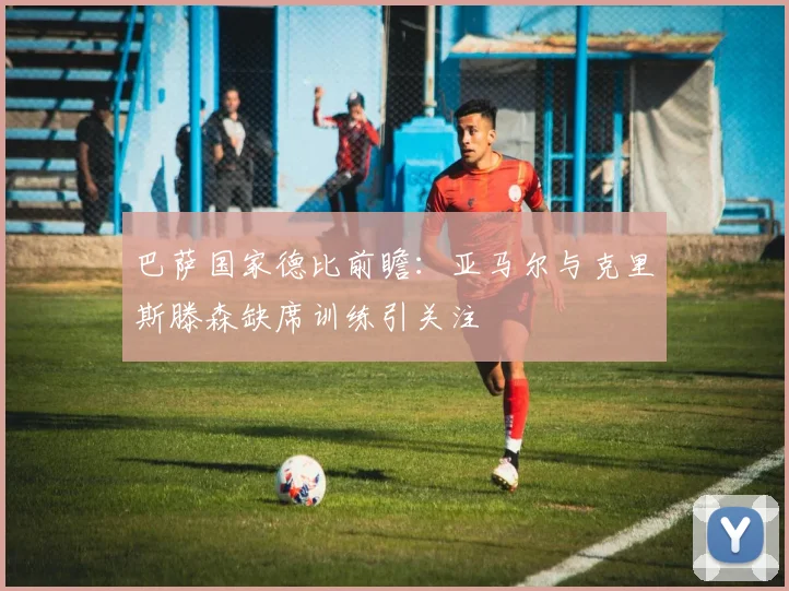 巴萨国家德比前瞻：亚马尔与克里斯滕森缺席训练引关注