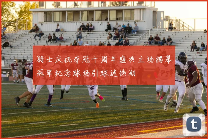骑士庆祝夺冠十周年盛典主场揭幕冠军纪念球场引球迷热潮