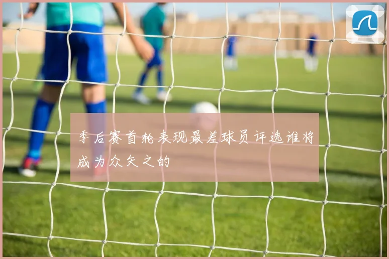 季后赛首轮表现最差球员评选谁将成为众矢之的