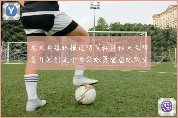 意大利媒体报道阿莫林评估米兰阵容计划引进十名新球员重塑球队实力