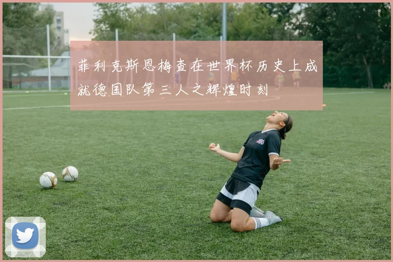 菲利克斯恩梅查在世界杯历史上成就德国队第三人之辉煌时刻