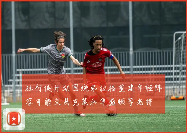 独行侠计划围绕弗拉格重建年轻阵容可能交易克莱和华盛顿等老将