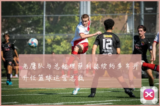 老鹰队与总经理萨利赫续约多年并升任篮球运营总裁