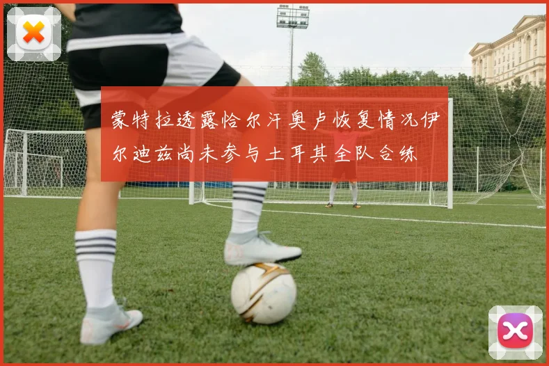 蒙特拉透露恰尔汗奥卢恢复情况伊尔迪兹尚未参与土耳其全队合练