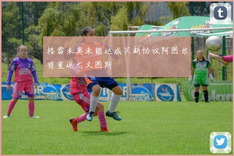 格雷米奥未能达成买断协议阿图尔将重返尤文图斯