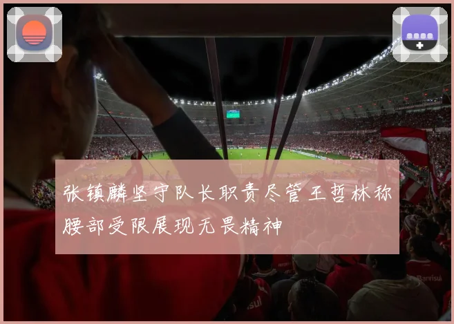 张镇麟坚守队长职责尽管王哲林称腰部受限展现无畏精神