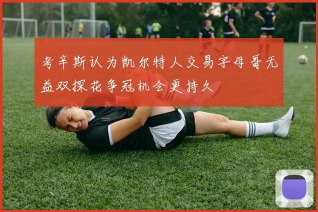 考辛斯认为凯尔特人交易字母哥无益双探花争冠机会更持久