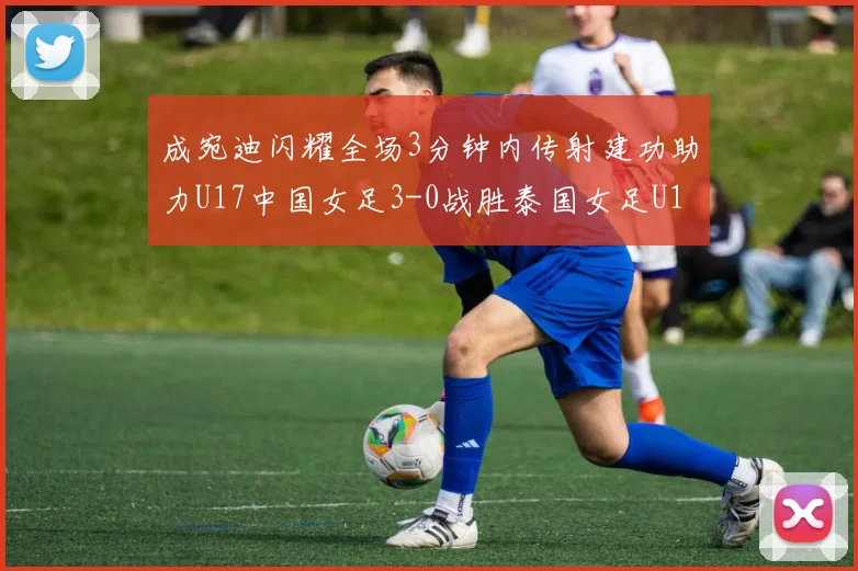 成宛迪闪耀全场3分钟内传射建功助力U17中国女足3-0战胜泰国女足U17