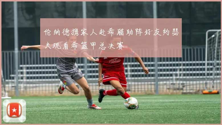 伦纳德携家人赴希腊助阵好友约瑟夫观看希篮甲总决赛