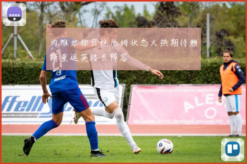 内维尔称贝林厄姆状态火热期待赖斯重返英格兰阵容