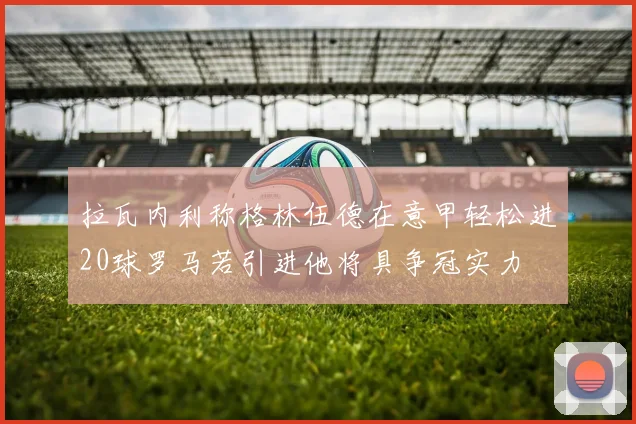拉瓦内利称格林伍德在意甲轻松进20球罗马若引进他将具争冠实力