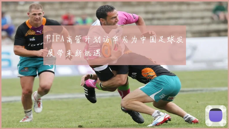FIFA高管计划访华或为中国足球发展带来新机遇
