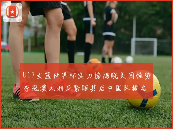 U17女篮世界杯实力榜揭晓美国强势夺冠澳大利亚紧随其后中国队排名第十